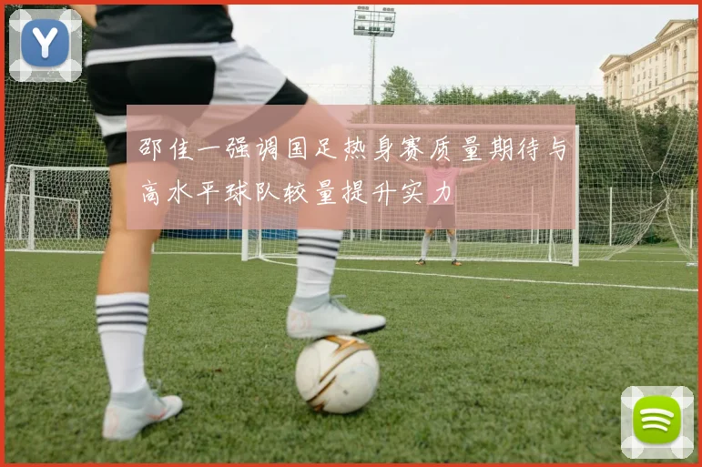 邵佳一强调国足热身赛质量期待与高水平球队较量提升实力