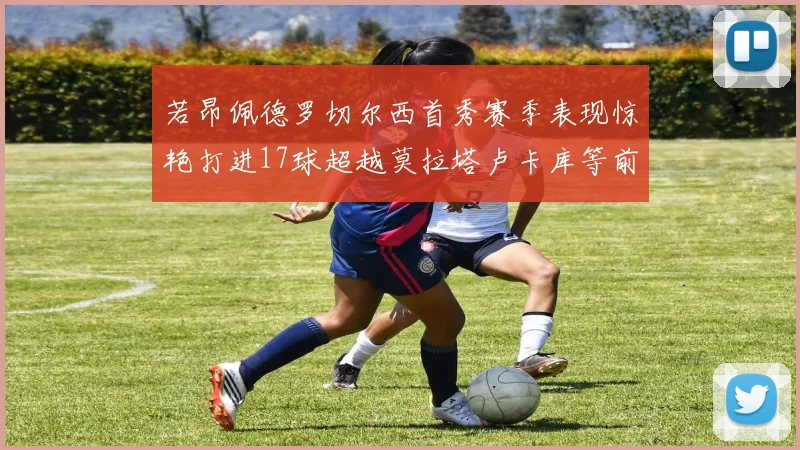 若昂佩德罗切尔西首秀赛季表现惊艳打进17球超越莫拉塔卢卡库等前锋