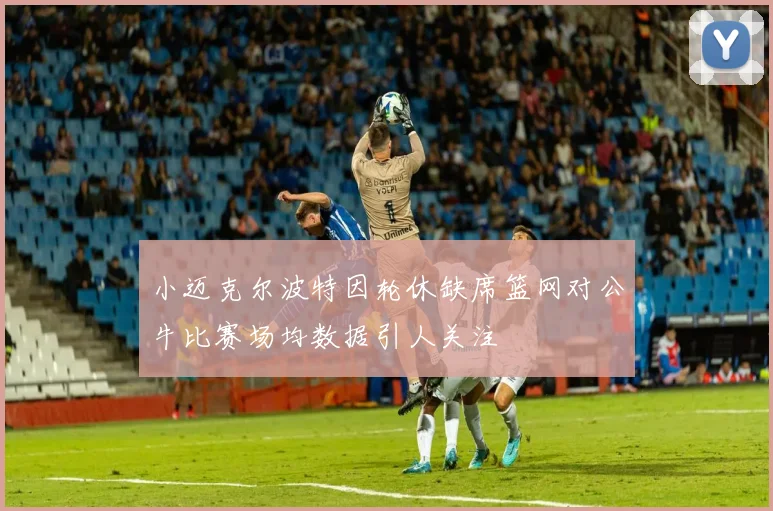 小迈克尔波特因轮休缺席篮网对公牛比赛场均数据引人关注