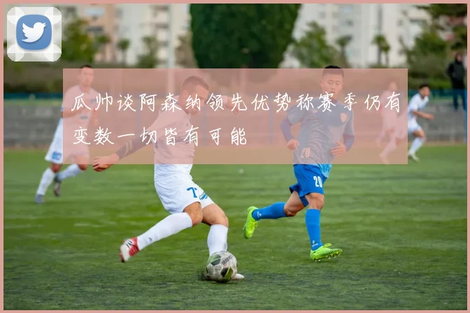 瓜帅谈阿森纳领先优势称赛季仍有变数一切皆有可能
