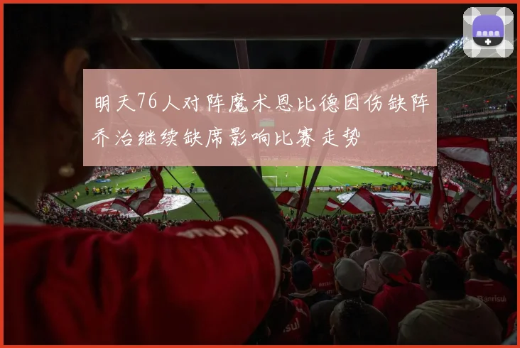 明天76人对阵魔术恩比德因伤缺阵乔治继续缺席影响比赛走势