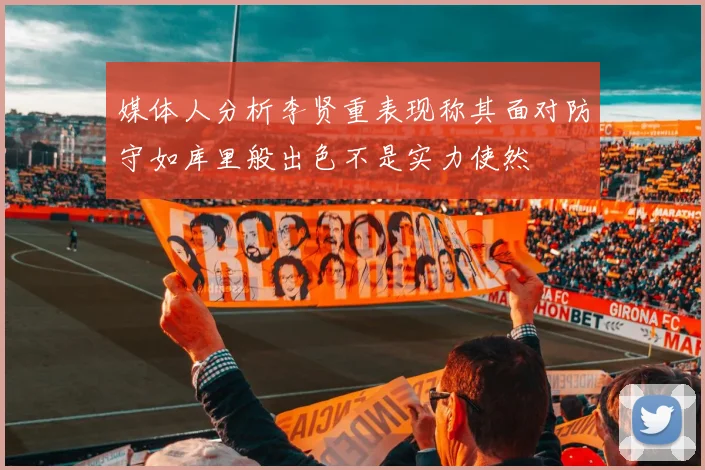 媒体人分析李贤重表现称其面对防守如库里般出色不是实力使然