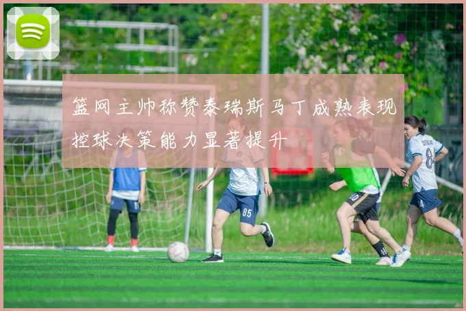 篮网主帅称赞泰瑞斯马丁成熟表现控球决策能力显著提升