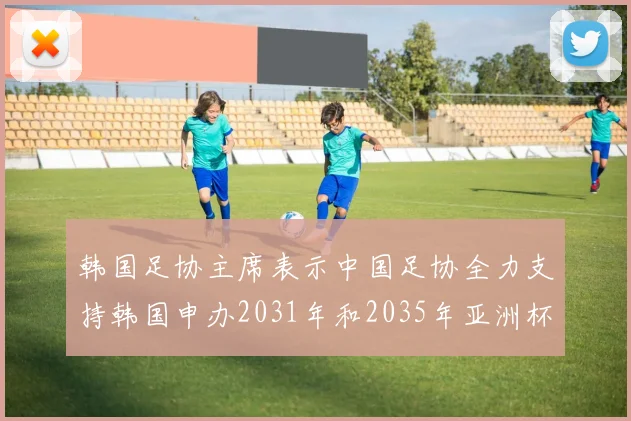 韩国足协主席表示中国足协全力支持韩国申办2031年和2035年亚洲杯赛事