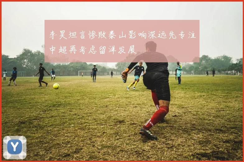李昊坦言惨败泰山影响深远先专注中超再考虑留洋发展