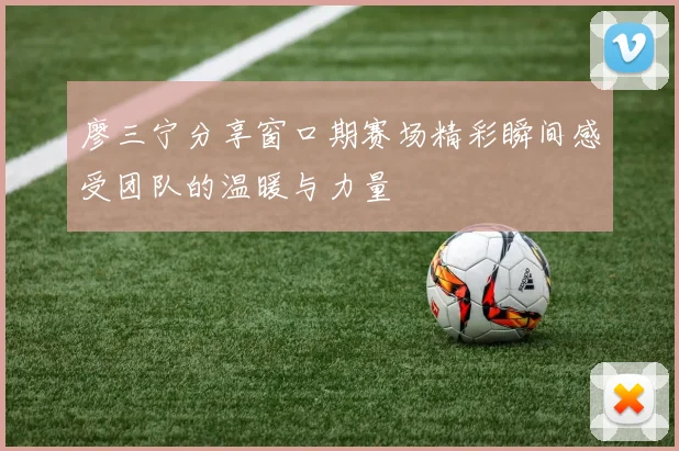 廖三宁分享窗口期赛场精彩瞬间感受团队的温暖与力量