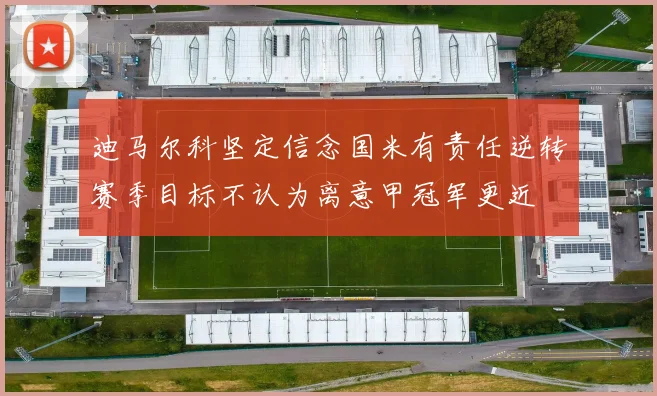 迪马尔科坚定信念国米有责任逆转赛季目标不认为离意甲冠军更近