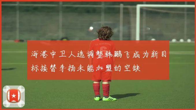 海港中卫人选调整韩鹏飞成为新目标接替李扬未能加盟的空缺