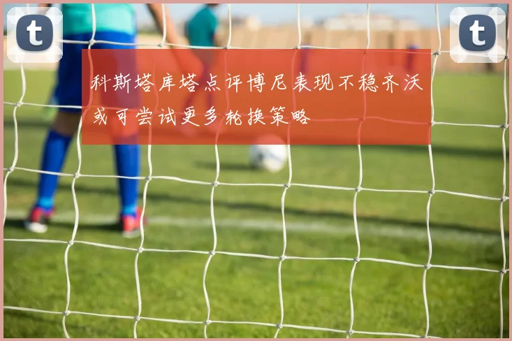 科斯塔库塔点评博尼表现不稳齐沃或可尝试更多轮换策略