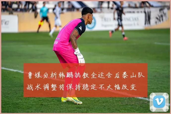 鲁媒分析韩鹏执教全运会后泰山队战术调整将保持稳定不大幅改变