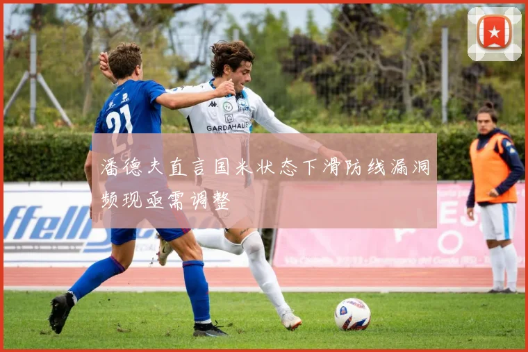 潘德夫直言国米状态下滑防线漏洞频现亟需调整