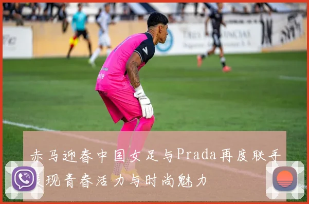 赤马迎春中国女足与Prada再度联手展现青春活力与时尚魅力