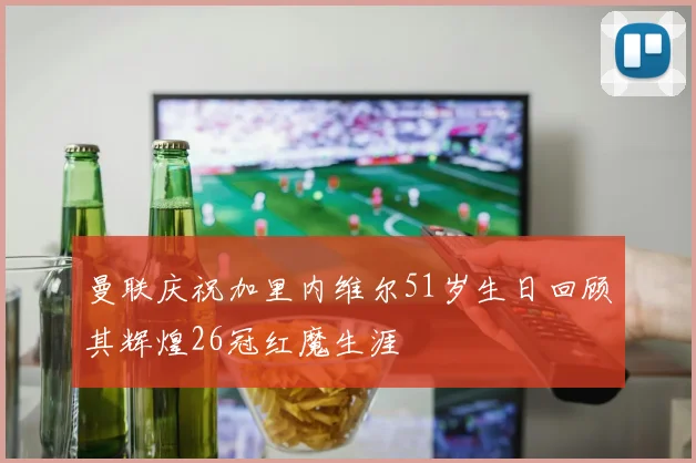 曼联庆祝加里内维尔51岁生日回顾其辉煌26冠红魔生涯