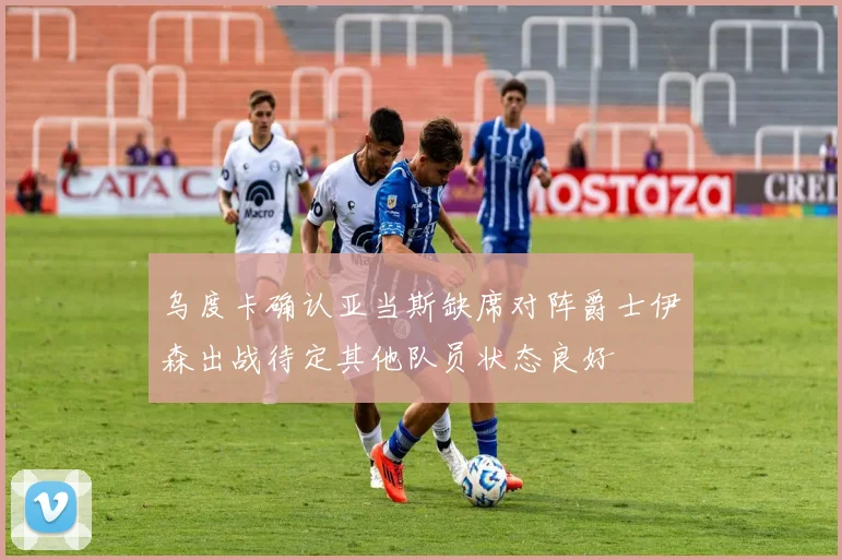 乌度卡确认亚当斯缺席对阵爵士伊森出战待定其他队员状态良好