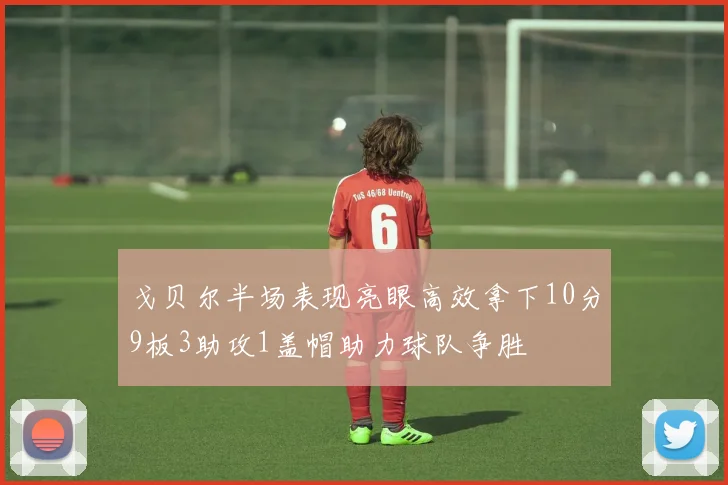 戈贝尔半场表现亮眼高效拿下10分9板3助攻1盖帽助力球队争胜