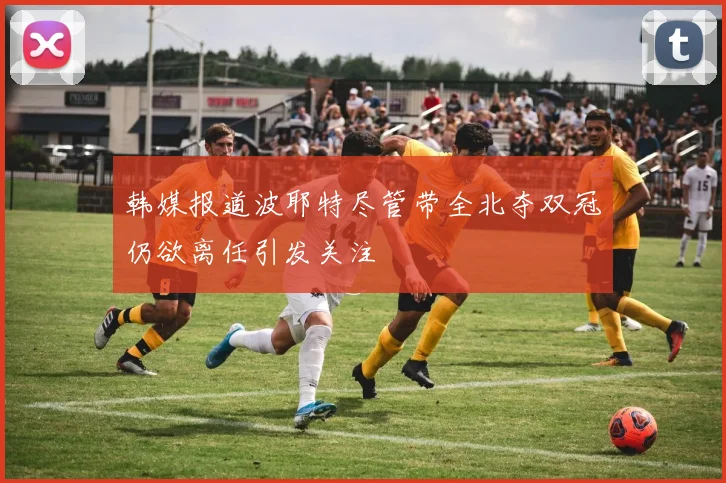韩媒报道波耶特尽管带全北夺双冠仍欲离任引发关注