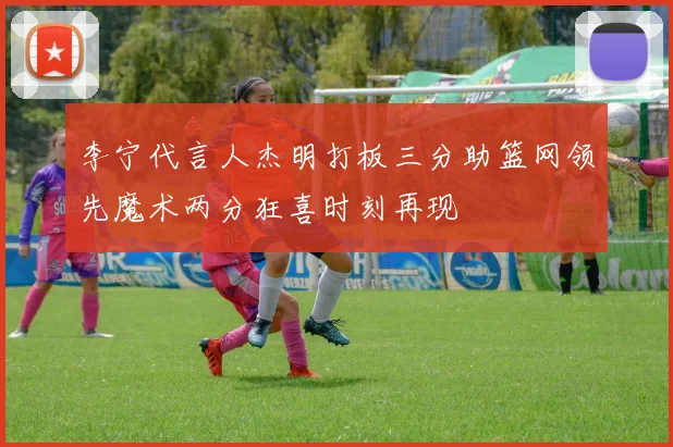 李宁代言人杰明打板三分助篮网领先魔术两分狂喜时刻再现