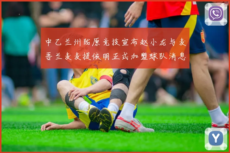 中乙兰州陇原竞技宣布赵小龙与麦吾兰麦麦提依明正式加盟球队消息