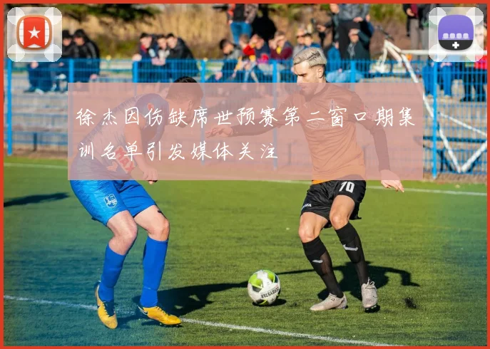 徐杰因伤缺席世预赛第二窗口期集训名单引发媒体关注