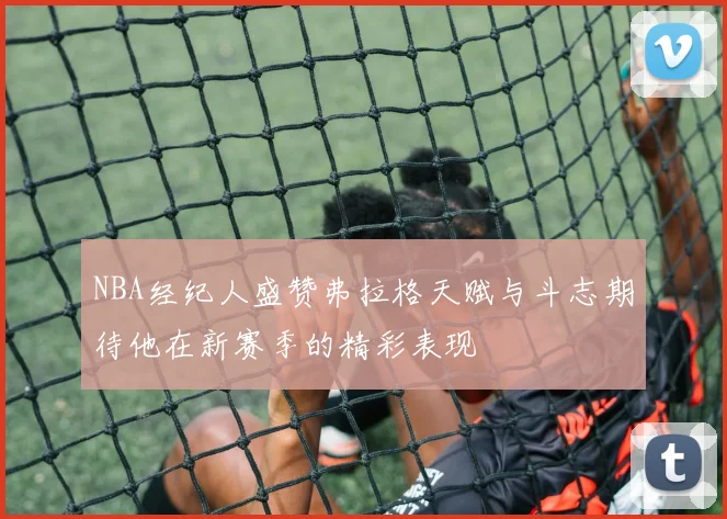 NBA经纪人盛赞弗拉格天赋与斗志期待他在新赛季的精彩表现