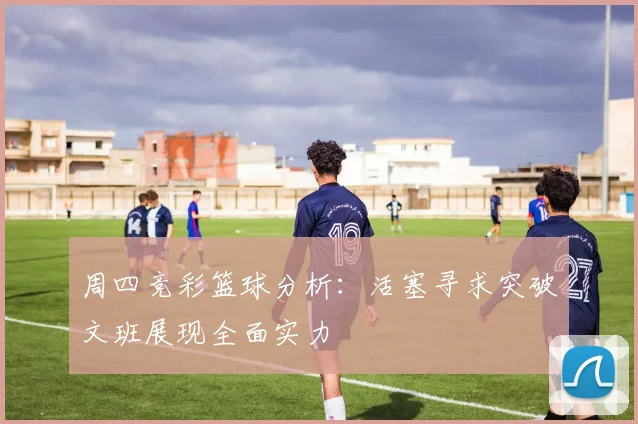 周四竞彩篮球分析：活塞寻求突破文班展现全面实力
