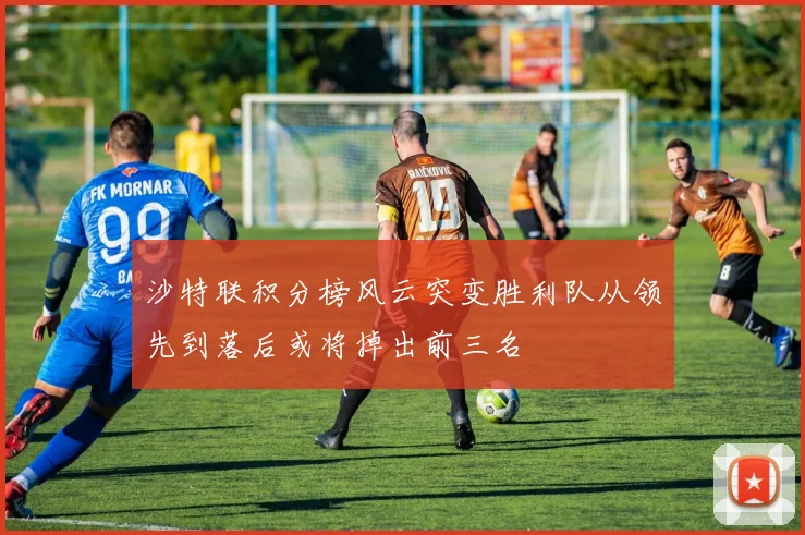 沙特联积分榜风云突变胜利队从领先到落后或将掉出前三名