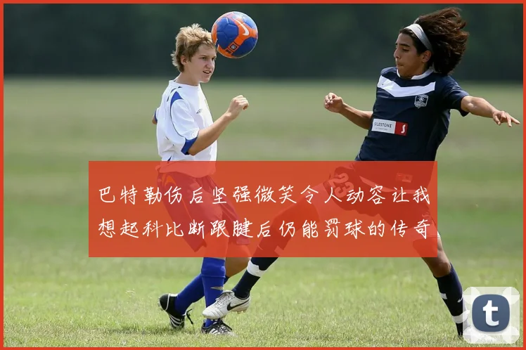 巴特勒伤后坚强微笑令人动容让我想起科比断跟腱后仍能罚球的传奇时刻